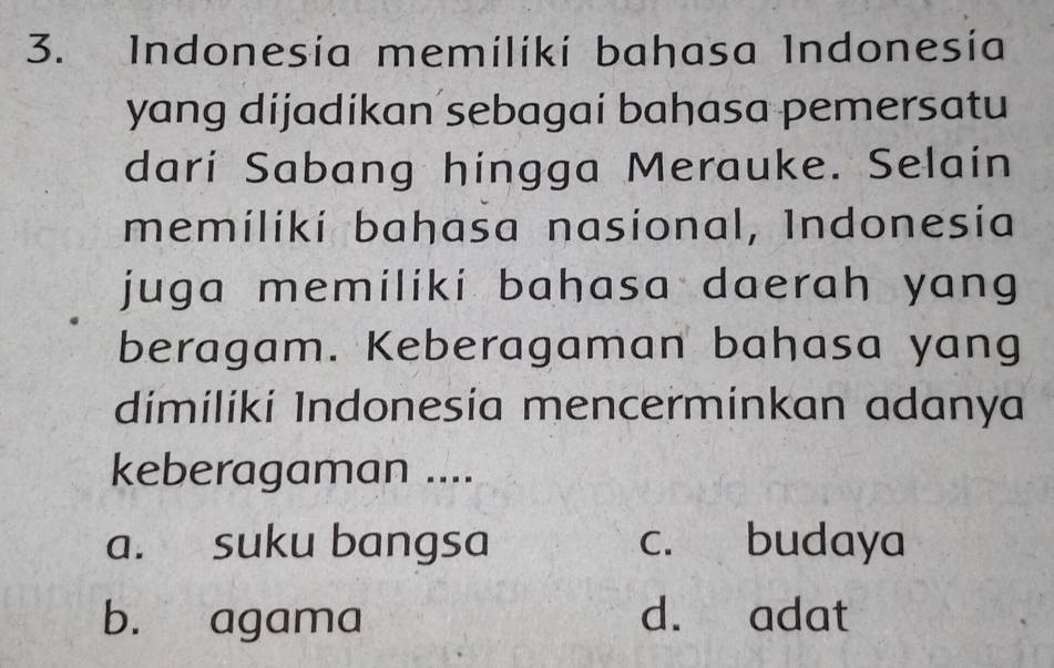 Indonesía memiliki bahasa Indonesía
yang dijadikan sebagai bahasa pemersatu
dari Sabang hingga Merauke. Selain
memiliki bahasa nasional, Indonesia
juga memiliki bahasa daerah yang
beragam. Keberagaman bahasa yang
dimilikí Indonesía mencerminkan adanya
keberagaman ....
a. suku bangsa c. budaya
b. agama d. adat