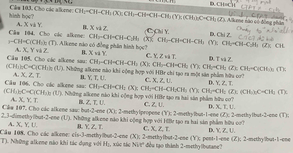 Dụng
D. CHequiv CH
Câu 103. Cho các alkene: CH_2=CH-CH_3(X);CH_3-CH=CH-CH_3(Y);(CH_3)_2C=CH_2(Z). Alkene nào có đồng phân
hình học?
A. X và Y. B. X và Z. C. Chỉ Y. D. Chi Z.
Câu 104. Cho các alkene: CH_3-CH=CH-C_2H_5(X);CH_3-CH=CH-CH_3 (Y); CH_2=CH-C_2H_5
3-CH=C(CH_3) 92 (T). Alkene nào có đồng phân hình học? (Z); CH.
A. X, Y và Z. B. X và Y. C. Y, Z và T. D. T và Z.
Câu 105. Cho các alkene sau: CH_3-CH=CH-CH_3(X);CH_3-CH=CH_2(Y);CH_2=CH_2(Z);CH_2=C(CH_3)_2 (T);
(CH_3)_2C=C(CH_3) 02 (U). Những alkene nào khi cộng hợp với HBr chi tạo ra một sản phầm hữu cơ?
A. X, Z, T. B. Y, T, U. C. X, Z, U.
Câu 106. Cho các alkene sau: CH_3-CH=CH_2(X);CH_2=CH-CH_2CH_3(Y);CH_2=CH_2(Z);(CH_3)_2C=CH_2 D. Y, Z, T.
(T);
(CH_3)_2C=C(CH_3)_2(U) 0. Những alkene nào khi cộng hợp với HBr tạo ra hai sản phầm hữu cơ?
A. X, Y, T. B. Z, T, U. C. Z, U. D. X, T, U.
Câu 107. Cho các alkene sau: but-2-ene (X); 2-methylpropene (Y); 2-methylbut-1-ene (Z); 2-methylbut-2-ene (T);
2,3-dimethylbut-2-ene (U). Những alkene nào khi cộng hợp với HBr tạo ra hai sản phẩm hữu cơ?
A. X, Y, U. B. Y, Z, T. C. X, Z, T. D. Y, Z, U.
Câu 108. Cho các alkene: cis-3-methylbut-2-ene (X); 2-methylbut-2-ene (Y); pent-1-ene (Z); 2-methylbut-1-ene
(T). Những alkene nào khi tác dụng với H_2 , xúc tác Ni/t° đều tạo thành 2-methylbutane?