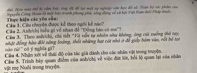 dai. Hơn nửa thể kỉ cầm bút, ông đã để lại một sự nghiệp văn học đồ sộ. Toàn bộ tác phẩm của 
Nguyễn Công Hoan là một bức tranh phong phú, sống động về xã hội Việt Nam thời Pháp thuộc. 
Thực hiện các yêu cầu: 
Câu 1. Câu chuyện được kể theo ngôi kể nào? 
Câu 2. Anh/chị hiều gì về nhan đề “Đồng hào có ma”? 
Câu 3. Theo anh/chị, chi tiết “Và vẫn tự nhiên như không, ông củi xuống thờ tay, 
nhặt đồng hào đôi sáng loáng, thổi những hạt cát nhỏ ở đế giầy bám vào, rồi bỏ tọt 
vào túi '' có ý nghĩa gì? 
Câu 4. Nhận xét về thái độ của tác giả dành cho các nhân vật trong truyện. 
Câu 5. Trình bày quan điểm của anh/chị về việc đút lót, hối lộ quan lại của nhân 
vật mẹ Nuôi trong truyện.