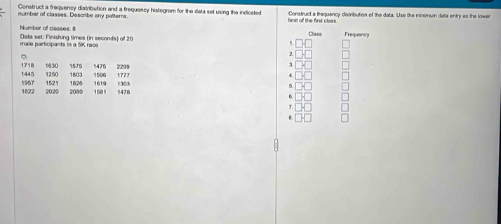 Construct a frequency distribution and a frequency histogram for the data set using the indicated
number of classes. Describe any patterns. limit of the first class Construct a frequency distribution of the data. Use the minimum data entry as the lower
Number of classes: 8 Frequency
Data set: Finishing times (in seconds) of 20 1. □ □ Class
male participants in a 5K race
2. □ □
1718 1630 1575 1475 2299
3. □ □
1445 1250 1803 1596 1777 4. □ □
1957 1521 1826 1619 1303 5. □ □
1822 2020 2080 1581 1478
6. □ □
7. □ □ □ 
B. □ □ □
