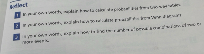 Reflect 
In your own words, explain how to calculate probabilities from two-way tables. 
2 In your own words, explain how to calculate probabilities from Venn diagrams. 
3 In your own words, explain how to find the number of possible combinations of two or 
more events.