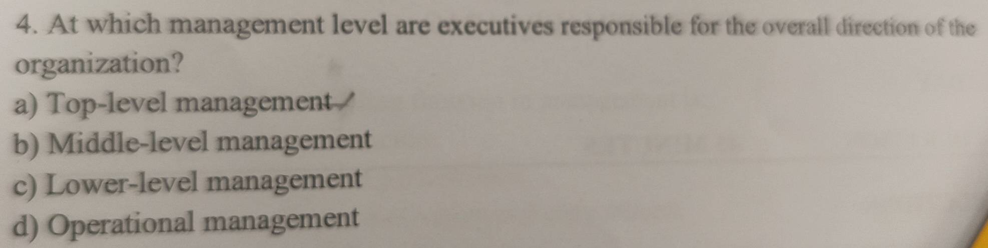 At which management level are executives responsible for the overall direction of the
organization?
a) Top-level management
b) Middle-level management
c) Lower-level management
d) Operational management