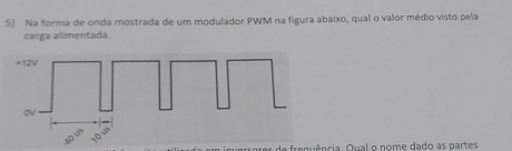 Na forma de onda mostrada de um modulador PWM na figura abaixo, qual o valor médio visto pela 
carga alimentada. 
de frequência. Qual o nome dado as partes