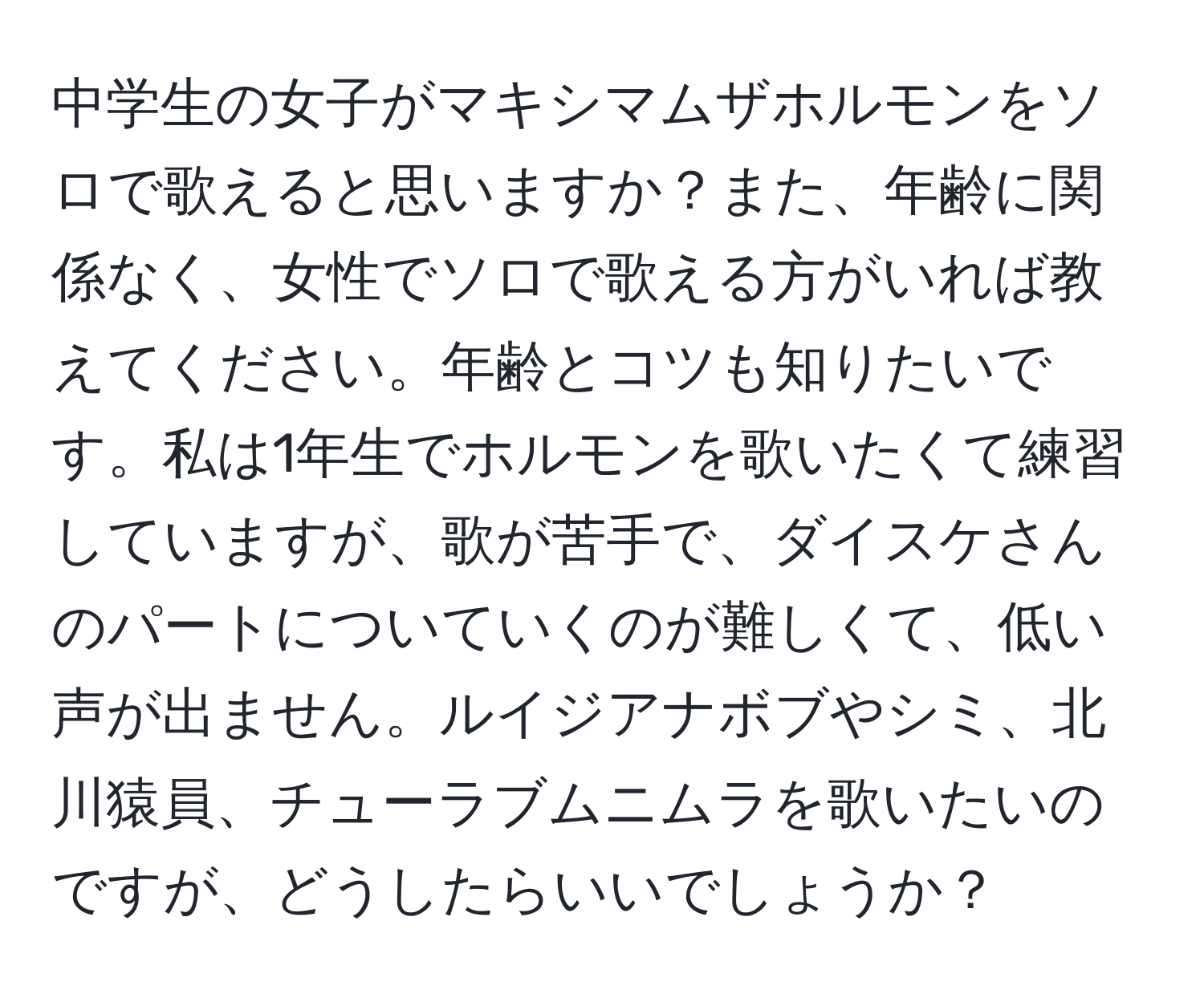 中学生の女子がマキシマムザホルモンをソロで歌えると思いますか？また、年齢に関係なく、女性でソロで歌える方がいれば教えてください。年齢とコツも知りたいです。私は1年生でホルモンを歌いたくて練習していますが、歌が苦手で、ダイスケさんのパートについていくのが難しくて、低い声が出ません。ルイジアナボブやシミ、北川猿員、チューラブムニムラを歌いたいのですが、どうしたらいいでしょうか？