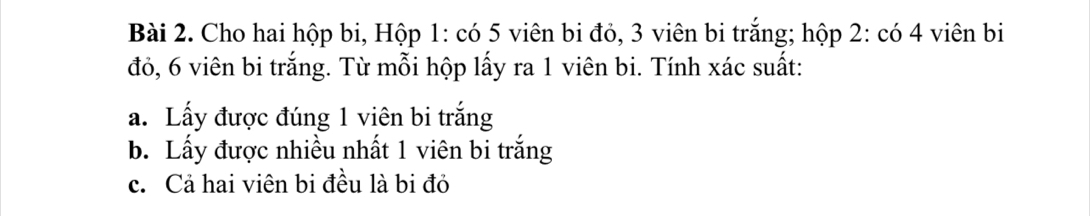 Cho hai hộp bi, Hộp 1: có 5 viên bi đỏ, 3 viên bi trắng; hộp 2: có 4 viên bi 
đỏ, 6 viên bi trắng. Từ mỗi hộp lấy ra 1 viên bi. Tính xác suất: 
a. Lấy được đúng 1 viên bi trắng 
b. Lấy được nhiều nhất 1 viên bi trắng 
c. Cả hai viên bi đều là bi đỏ