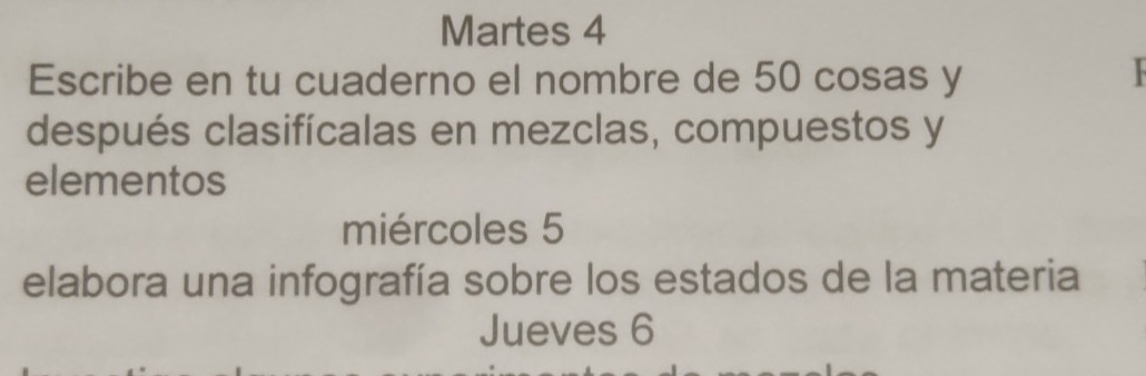 Martes 4 
Escribe en tu cuaderno el nombre de 50 cosas y 
después clasifícalas en mezclas, compuestos y 
elementos 
miércoles 5 
elabora una infografía sobre los estados de la materia 
Jueves 6