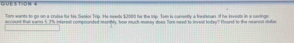 Tom wants to go on a cruise for his Senior Trip. He needs $2000 for the trip. Tom is currently a freshman. If he invests in a savings 
account that earns 5.3% interest compounded monthly, how much money does Tom need to invest today? Round to the nearest dollar.