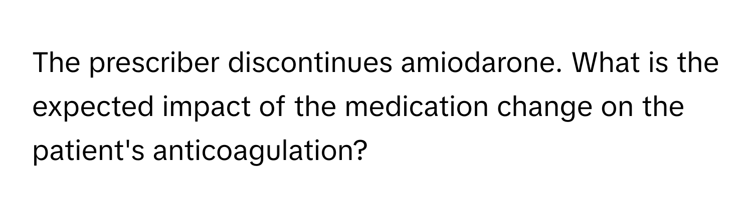 The prescriber discontinues amiodarone. What is the expected impact of the medication change on the patient's anticoagulation?