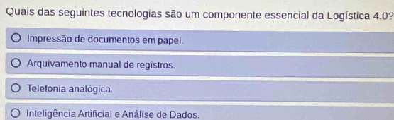 Quais das seguintes tecnologias são um componente essencial da Logística 4.0?
Impressão de documentos em papel.
Arquivamento manual de registros.
Telefonia analógica.
Inteligência Artificial e Análise de Dados.