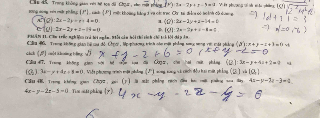 Trong không gian với hệ tọa độ Oxyz , cho mặt phẳng (P):2x-2y+z-5=0. Viết phương trình mặt phẳng (C _
song song với mặt phẳng (P), cách (P) một khoảng bằng 3 và cắt trục Ox tại điểm có hoành độ dương.
A∩ (Q):2x-2y+z+4=0.
B. (Q):2x-2y+z-14=0
C:(Q):2x-2y+z-19=0.
D. (Q):2x-2y+z-8=0
PHÂN II. Câu trắc nghiệm trà lời ngắn. Mỗi câu hồi thí sinh chỉ trả lời đáp án.
Câu 46. Trong không gian hệ toạ độ Oxyz , lập phương trình các mặt phẳng song song với mặt phẳng (beta ):x+y-z+3=0 và
cách (β) một khoáng bằng sqrt(3). 
Câu 47. Trong không gian với hệ trục tọa độ Oxyz, cho hai mặt phẳng (Q_1):3x-y+4z+2=0 và
(Q_2):3x-y+4z+8=0. Viết phương trinh mặt phẳng (P) song song và cách đều hai mặt phẳng (Q_1) và (Q_2). 
Câu 48. Trong không gian Oxyz, gọi (γ) là mặt phẳng cách đều hai mặt phẳng sau đãy: 4x-y-2z-3=0,
4x-y-2z-5=0. Tim mặt phẳng (y).