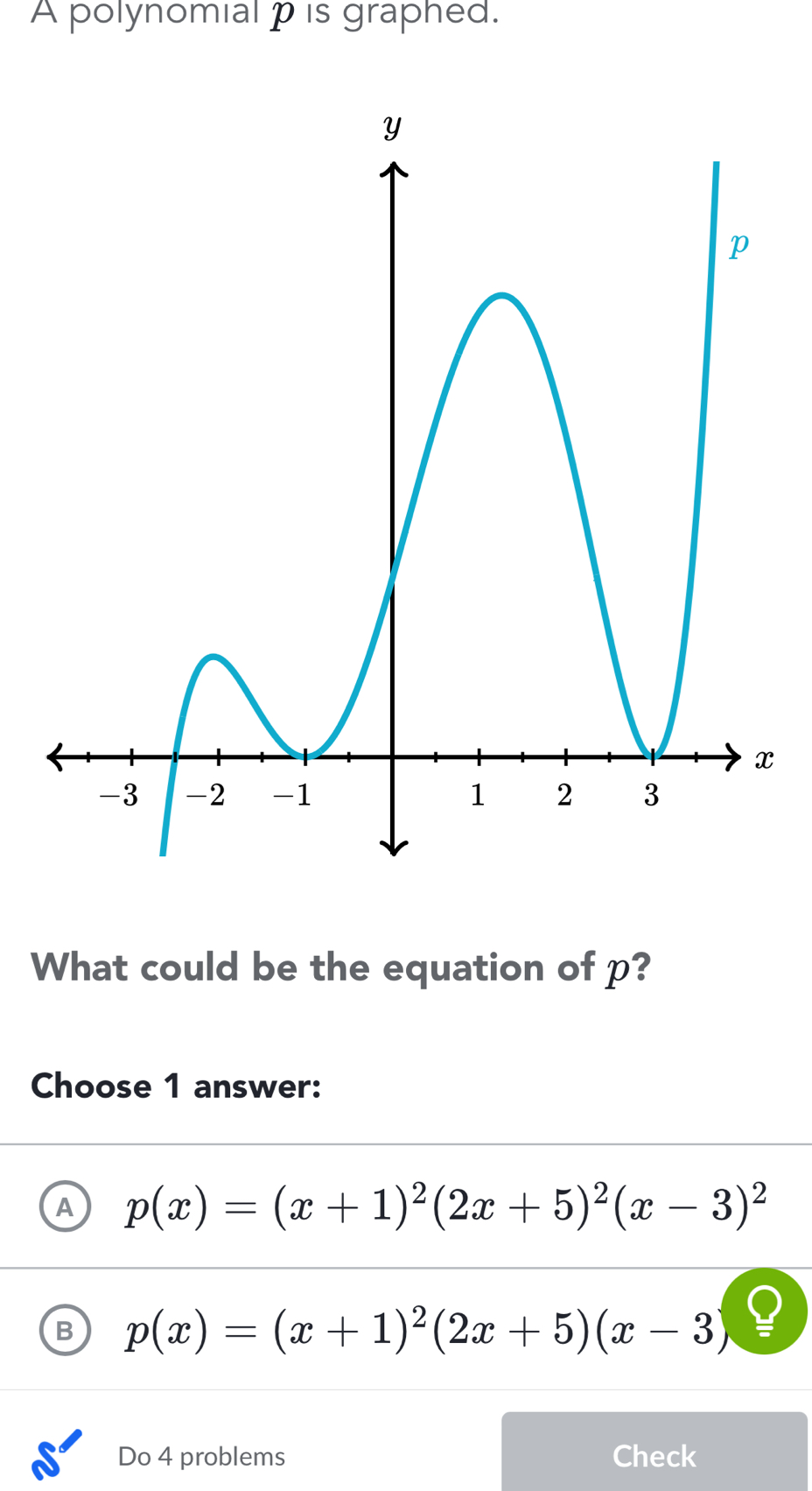 A polynomial p is graphed.
What could be the equation of p?
Choose 1 answer:
A p(x)=(x+1)^2(2x+5)^2(x-3)^2
B p(x)=(x+1)^2(2x+5)(x-3)
Do 4 problems Check