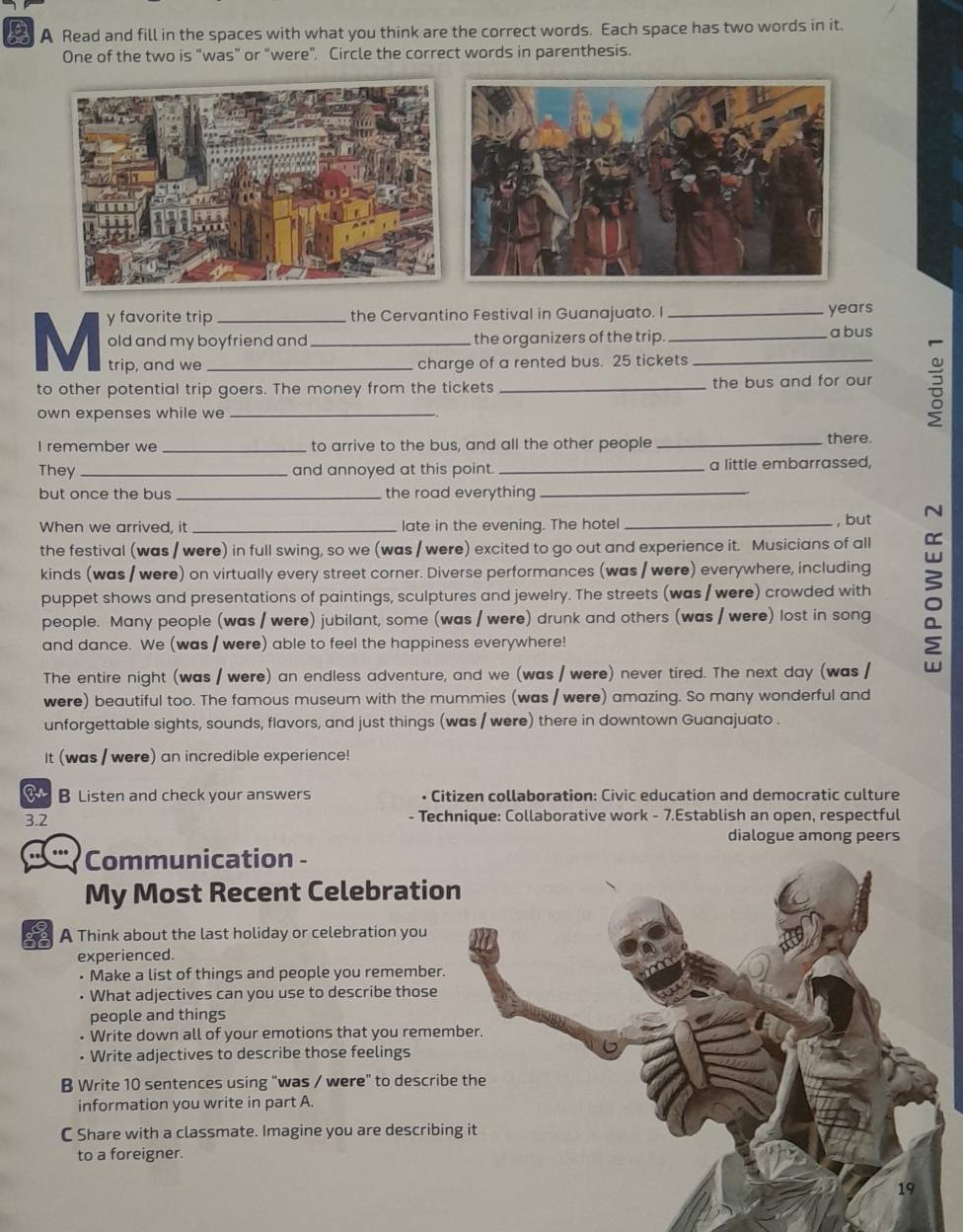 A Read and fill in the spaces with what you think are the correct words. Each space has two words in it.
One of the two is "was” or “were”. Circle the correct words in parenthesis.
M y favorite trip___
the Cervantino Festival in Guanajuato. I _years
old and my boyfriend and the organizers of the trip. _a bus
trip, and we charge of a rented bus. 25 tickets_
to other potential trip goers. The money from the tickets_ the bus and for our
own expenses while we_
I remember we _to arrive to the bus, and all the other people_
there.
They_ and annoyed at this point. _a little embarrassed,
but once the bus _the road everything_
When we arrived, it _late in the evening. The hotel_ , but
the festival (was / were) in full swing, so we (was / were) excited to go out and experience it. Musicians of all
kinds (was / were) on virtually every street corner. Diverse performances (was / were) everywhere, including
puppet shows and presentations of paintings, sculptures and jewelry. The streets (was / were) crowded with
people. Many people (was / were) jubilant, some (was / were) drunk and others (was / were) lost in song
and dance. We (was / were) able to feel the happiness everywhere!
The entire night (was / were) an endless adventure, and we (was / were) never tired. The next day (was /
were) beautiful too. The famous museum with the mummies (was / were) amazing. So many wonderful and
unforgettable sights, sounds, flavors, and just things (was / were) there in downtown Guanajuato .
It (was / were) an incredible experience!
B Listen and check your answers • Citizen collaboration: Civic education and democratic culture
3.2 - Technique: Collaborative work - 7.Establish an open, respectful
dialogue among peers
Communication -
My Most Recent Celebratio
A Think about the last holiday or celebration you
experienced.
• Make a list of things and people you remember.
• What adjectives can you use to describe those
people and things
• Write down all of your emotions that you remem
• Write adjectives to describe those feelings
B Write 10 sentences using “was / were” to describ
information you write in part A.
C Share with a classmate. Imagine you are describi
to a foreigner.