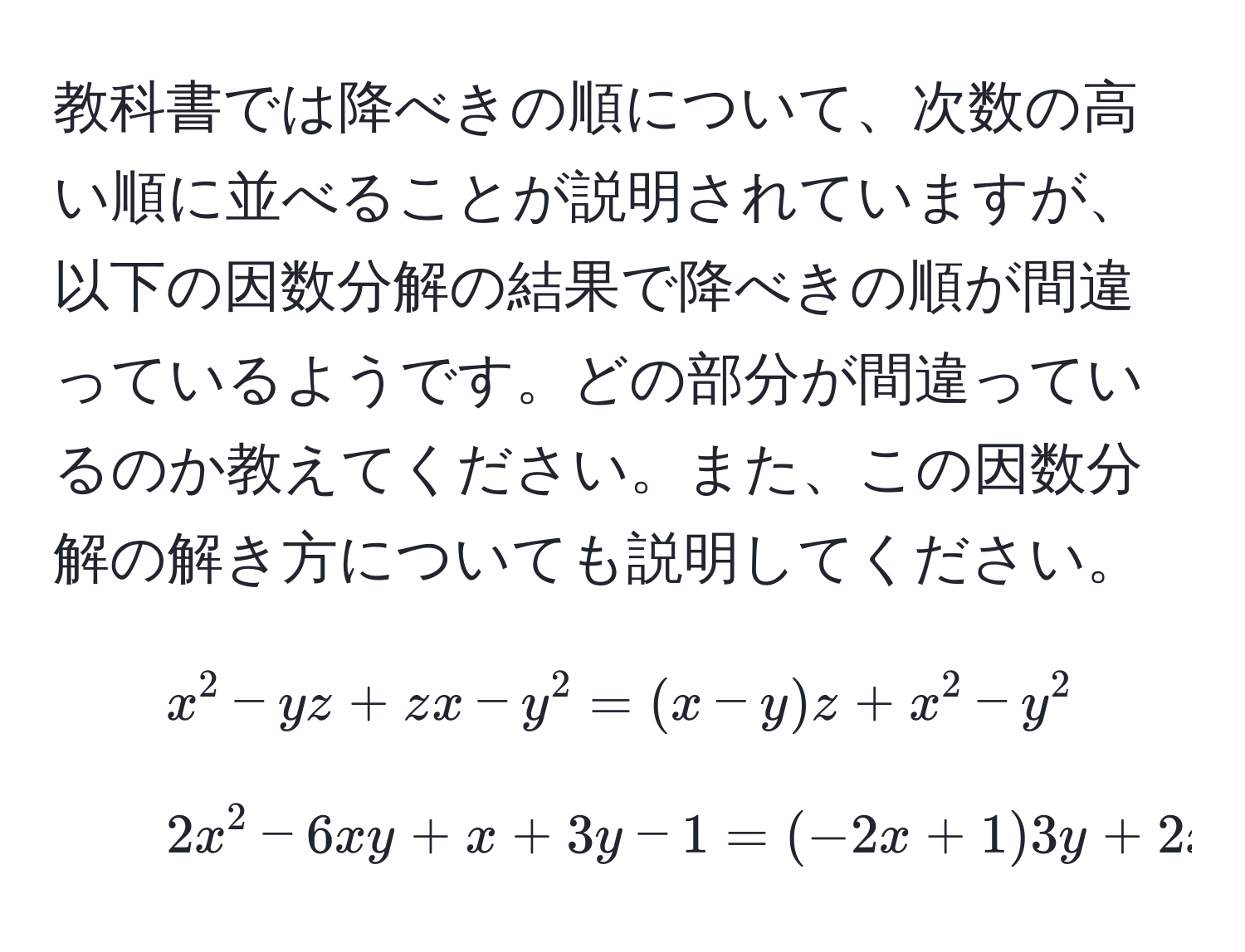 教科書では降べきの順について、次数の高い順に並べることが説明されていますが、以下の因数分解の結果で降べきの順が間違っているようです。どの部分が間違っているのか教えてください。また、この因数分解の解き方についても説明してください。  
1. $x^2 - yz + zx - y^2 = (x - y)z + x^2 - y^2$  
2. $2x^2 - 6xy + x + 3y - 1 = (-2x + 1)3y + 2x^2 + x - 1$