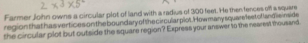 Farmer John owns a circular plot of land with a radius of 300 feet. He then fences off a square 
region that has vertices on the bound ary of the circular plot. How many square feet of land lie in side 
the circular plot but outside the square region? Express your answer to the nearest thousand.