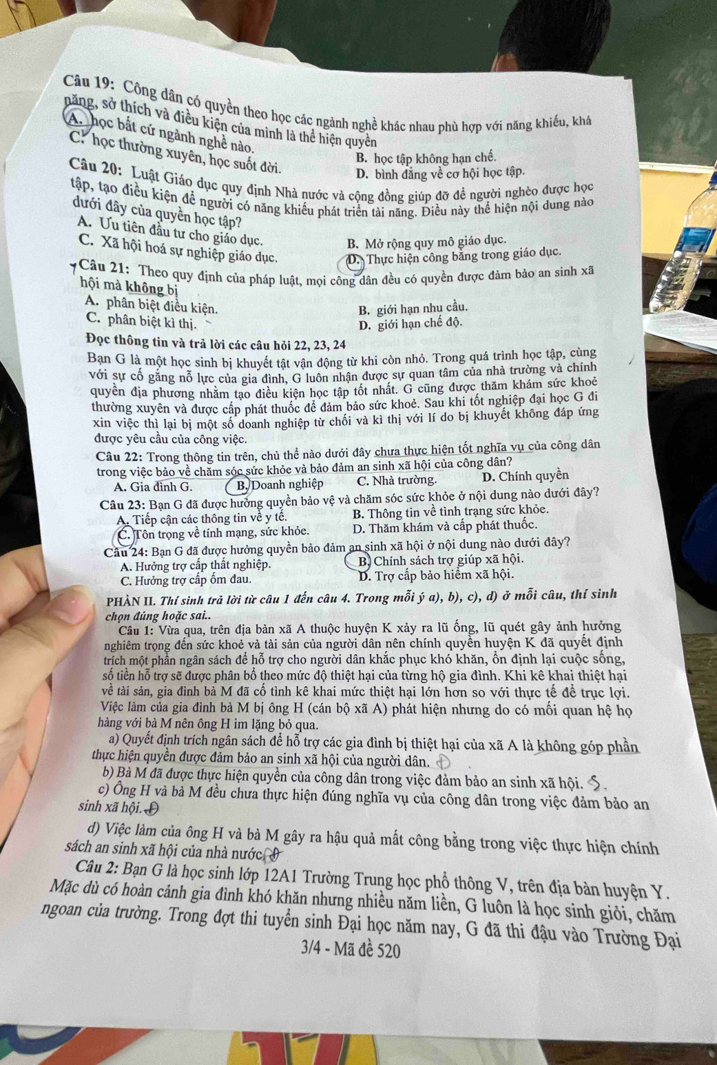 Công dân có quyền theo học các ngành nghề khác nhau phù hợp với năng khiếu, khá
năng, sở thích và điều kiện của mình là thể hiện quyền
An học bắt cứ ngành nghề nào.
C. học thường xuyên, học suốt đời.
B. học tập không hạn chế.
D. bình đẳng về cơ hội học tập.
Câu 20: Luật Giáo dục quy định Nhà nước và cộng đồng giúp đỡ đề người nghèo được học
tập, tạo điều kiện để người có năng khiều phát triển tài năng. Điều này thể hiện nội dung nào
đưới đây của quyền học tập?
A. Ưu tiên đầu tư cho giáo dục.
B. Mở rộng quy mô giáo dục.
C. Xã hội hoá sự nghiệp giáo dục. D. Thực hiện công bằng trong giáo dục.
Câu 21: Theo quy định của pháp luật, mọi công dân đều có quyền được đảm bảo an sinh xã
hội mà không bị
A. phân biệt điều kiện.
B. giới hạn nhu cầu.
C. phân biệt kì thị. D. giới hạn chế độ.
Đọc thông tin và trả lời các câu hỏi 22, 23, 24
Ban G là một học sinh bị khuyết tật vận động từ khi còn nhỏ. Trong quá trình học tập, cùng
với sự cố găng nỗ lực của gia đình, G luôn nhận được sự quan tâm của nhà trường và chính
quyền địa phương nhăm tạo điều kiện học tập tốt nhất. G cũng được thăm khám sức khoẻ
thường xuyên và được cấp phát thuốc đề đảm bảo sức khoẻ. Sau khi tốt nghiệp đại học G đi
xin việc thì lại bị một số doanh nghiệp từ chối và kì thị với lí do bị khuyết không đáp ứng
được yêu cầu của công việc.
Câu 22: Trong thông tin trên, chủ thể nào dưới đây chưa thực hiện tốt nghĩa vụ của công dân
trong việc bảo về chăm sóc sức khỏe và bảo đảm an sinh xã hội của công dân?
A. Gia đinh G. B Doanh nghiệp C. Nhà trường. D. Chính quyền
Câu 23: Bạn G đã được hưởng quyền bảo vệ và chăm sóc sức khỏe ở nội dung nào dưới đây?
A. Tiếp cận các thông tin về y tế. B. Thông tin về tình trạng sức khỏe.
C. Tôn trọng về tính mạng, sức khỏe. D. Thăm khám và cấp phát thuốc.
Câu 24: Bạn G đã được hưởng quyền bảo đảm an sinh xã hội ở nội dung nào dưới đây?
A. Hưởng trợ cấp thất nghiệp. B Chính sách trợ giúp xã hội.
C. Hưởng trợ cấp ổm đau. D. Trợ cấp bảo hiểm xã hội.
PHÀN II. Thí sinh trả lời từ câu 1 đến câu 4. Trong mỗi ý a), b), c), d) ở mỗi câu, thí sinh
chọn đúng hoặc sai..
Câu 1: Vừa qua, trên địa bản xã A thuộc huyện K xảy ra lũ ống, lũ quét gây ảnh hưởng
nghiêm trọng đến sức khoẻ và tài sản của người dân nên chính quyền huyện K đã quyết định
trích một phần ngân sách để hỗ trợ cho người dân khắc phục khó khăn, ổn định lại cuộc sống.
tsố tiền hỗ trợ sẽ được phân bổ theo mức độ thiệt hại của từng hộ gia đình. Khi kê khai thiệt hại
về tài sản, gia đình bà M đã cổ tình kê khai mức thiệt hại lớn hơn so với thực tế để trục lợi.
Việc làm của gia đình bà M bị ông H (cán bộ xã A) phát hiện nhưng do có mối quan hệ họ
hàng với bà M nên ông H im lặng bỏ qua.
a) Quyết định trích ngân sách để hỗ trợ các gia đình bị thiệt hại của xã A là không góp phần
thực hiện quyền được đảm bảo an sinh xã hội của người dân.
b) Bà M đã được thực hiện quyền của công dân trong việc đảm bảo an sinh xã hội. S.
c) Ông H và bà M đều chưa thực hiện đúng nghĩa vụ của công dân trong việc đảm bảo an
sinh xã hội. Đ
d) Việc làm của ông H và bà M gây ra hậu quả mất công bằng trong việc thực hiện chính
sách an sinh xã hội của nhà nước,9
Câu 2: Bạn G là học sinh lớp 12A1 Trường Trung học phổ thông V, trên địa bàn huyện Y.
Mặc dù có hoàn cảnh gia đình khó khăn nhưng nhiều năm liền, G luôn là học sinh giỏi, chăm
ngoan của trường. Trong đợt thi tuyển sinh Đại học năm nay, G đã thi đậu vào Trường Đại
3/4 - Mã đề 520