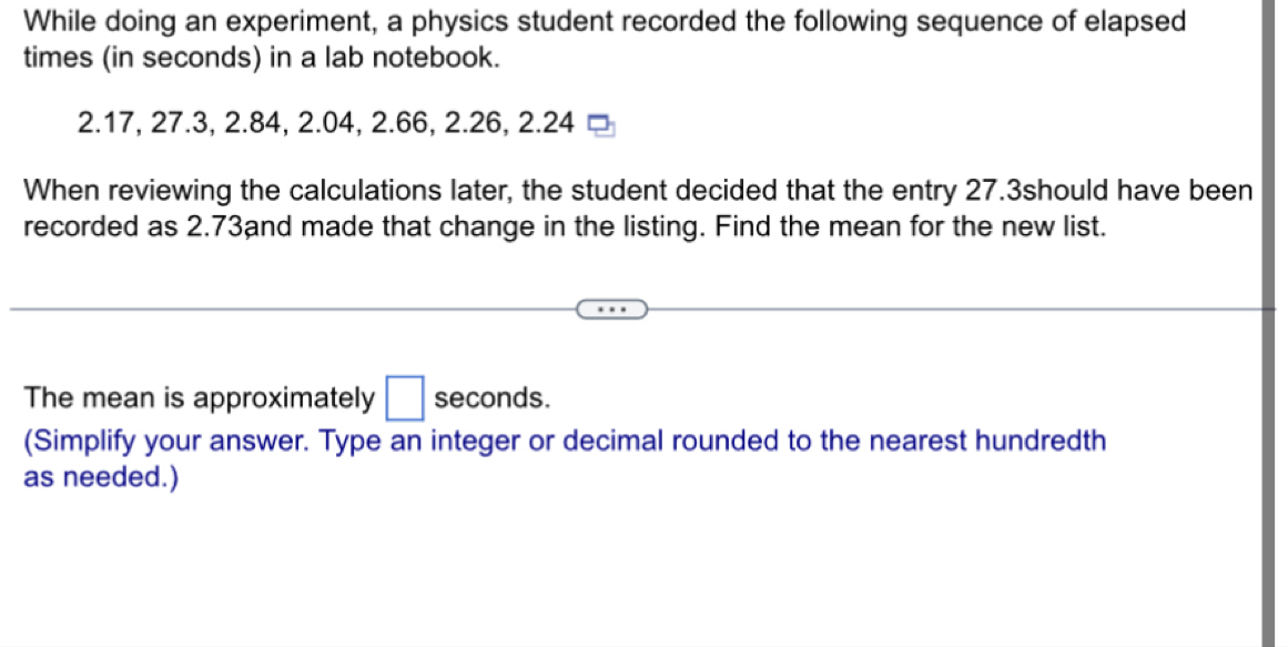 While doing an experiment, a physics student recorded the following sequence of elapsed 
times (in seconds) in a lab notebook.
2.17, 27.3, 2.84, 2.04, 2.66, 2.26, 2.24
When reviewing the calculations later, the student decided that the entry 27.3should have been 
recorded as 2.73and made that change in the listing. Find the mean for the new list. 
The mean is approximately □ seconds. 
(Simplify your answer. Type an integer or decimal rounded to the nearest hundredth 
as needed.)