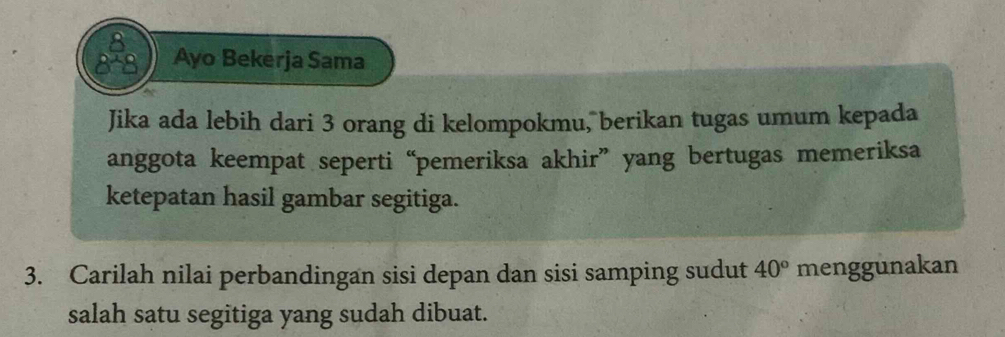 8 
8 8 Ayo Bekerja Sama 
Jika ada lebih dari 3 orang di kelompokmu, berikan tugas umum kepada 
anggota keempat seperti “pemeriksa akhir” yang bertugas memeriksa 
ketepatan hasil gambar segitiga. 
3. Carilah nilai perbandingan sisi depan dan sisi samping sudut 40° menggunakan 
salah satu segitiga yang sudah dibuat.