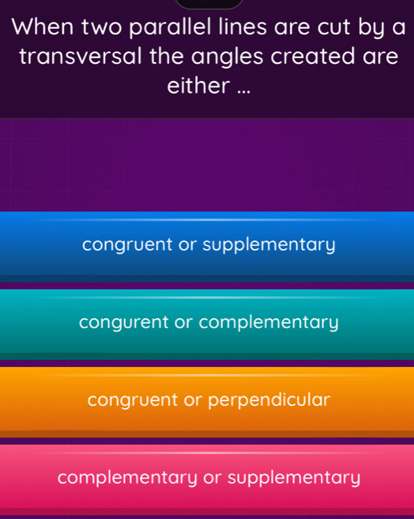 When two parallel lines are cut by a
transversal the angles created are
either ...
congruent or supplementary
congurent or complementary
congruent or perpendicular
complementary or supplementary