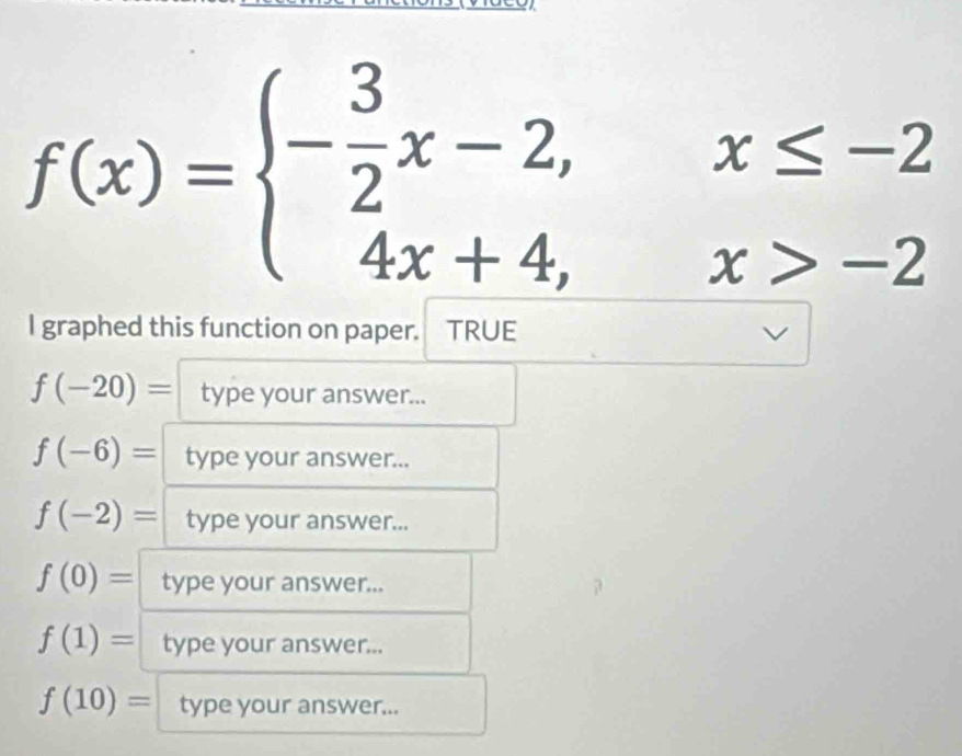 f(x)=beginarrayl - 3/2 x-2,x≤ -2 4x+4,x>-2endarray.
I graphed this function on paper. TRUE
f(-20)= type your answer...
f(-6)= type your answer...
f(-2)= type your answer...
f(0)= type your answer...
f(1)= type your answer...
f(10)= type your answer...