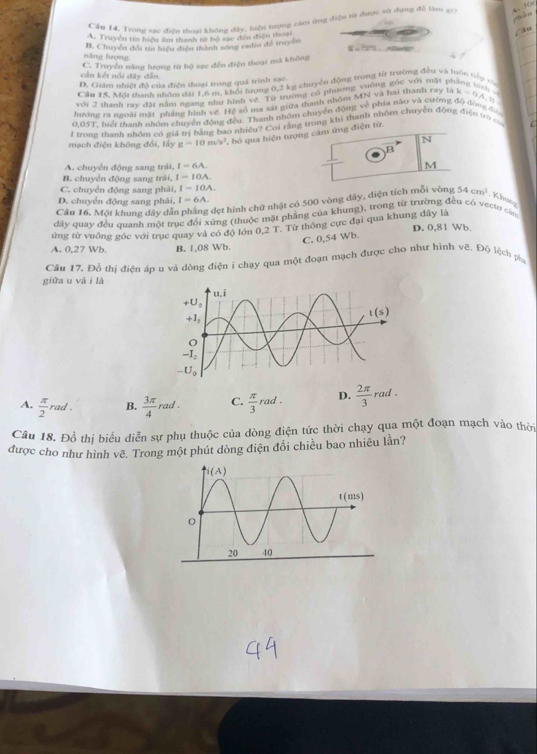 piàn
Cầu 14. Trong sạc điễn thoai không đây, hiện tượng căm ứng điện từ được sử đụng để lâm g)7
4 30
A. Truyền tín hiệu âm thanh tử bộ sạc đến điện thoại
Câu
B. Chuyển đổi tín hiệu điện thành sóng radio để truyền
a
năng hượng.
C. Truyền năng hượng tứ bộ sạc đến điện thoại mà không
cần kết nổi đây dẫn.
D. Giảm nhiệt độ của điện thoại trong quá trình sạc.
Câu 15. Một thanh nhôm đài 1,6 m, khổi lượng 0,2 kg chuyển động trong từ trường đều và luôn tiếp xác
với 2 thanh ray đặt nằm ngang như hình về. Từ trường có phương vuông góc với mặt 1
hướng ra ngoài mặt phầng hình vẽ. Hệ số ma sát giữa thanh nhôm MN và hai thanh ray lak=0A,
0,05T, biết thanh nhôm chuyển động đều. Thanh nhôm chuyển động về phía nào và cường độ dòng điện B
I trong thanh nhôm có giá trị bằng bao nhiêu? Coi rằng trong khi thanh nhôm chuyến động điện trở của
mạch điện không đổi, lấy g=10m/s^2 bỏ qua hiện tượng cảm ứng điện từ.
N
B
A. chuyển động sang trái, I=6A. M
B. chuyển động sang trái, I=10A.
C. chuyển động sang phải, I=10A.
D. chuyển động sang phải, I=6A.
Câu 16. Một khung dây dẫi dẹt hình chữ nhật có 500 vòng dây, diện tích mỗi vòng 54cm^2 , Khung
dây quay đều quanh một trục đối xứng (thuộc mặt phẳng của khung), trong từ trường đều có vectơ cảm
ứng từ vuông góc với trục quay và có độ lớn 0,2 T. Từ thông cực đại qua khung dây là
D. 0,81 Wb.
C. 0,54 Wb.
A. 0,27 Wb. B. 1,08 Wb.
Câu 17. Đồ thị điện áp u và dòng điện i chạy qua một đoạn mạch được cho như hình V∈ Độ lệch ph
giữa u và i là
A.  π /2 rad.  3π /4 rad. C.  π /3 rad.
D.  2π /3 rad.
B.
Câu 18. Đồ thị biểu diễn sự phụ thuộc của dòng điện tức thời chạy qua một đoạn mạch vào thời
được cho như hình vẽ. Trong một phút dòng điện đổi chiều bao nhiêu lần?