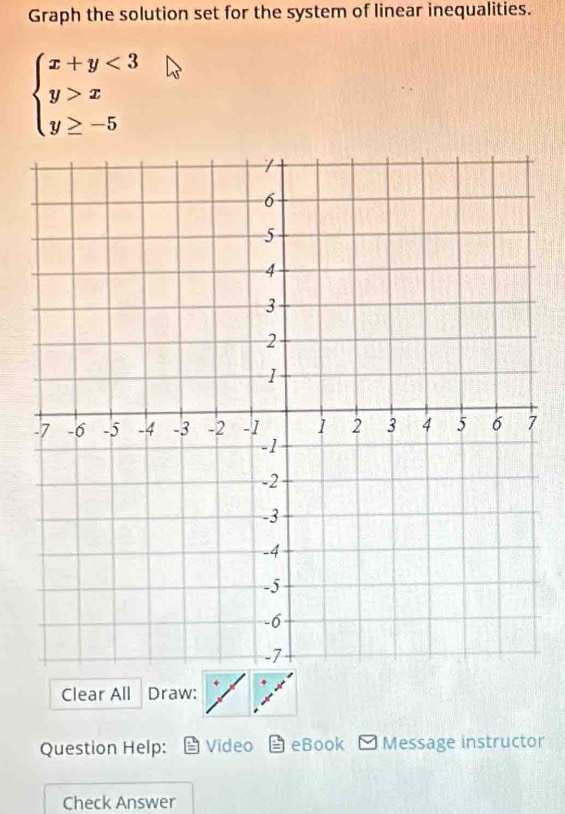 Graph the solution set for the system of linear inequalities.
beginarrayl x+y<3 y>x y≥ -5endarray.
Clear All Draw: 
Question Help: Video eBook Message instructor 
Check Answer