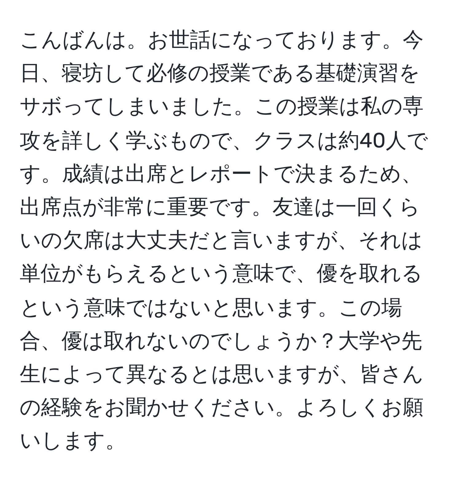 こんばんは。お世話になっております。今日、寝坊して必修の授業である基礎演習をサボってしまいました。この授業は私の専攻を詳しく学ぶもので、クラスは約40人です。成績は出席とレポートで決まるため、出席点が非常に重要です。友達は一回くらいの欠席は大丈夫だと言いますが、それは単位がもらえるという意味で、優を取れるという意味ではないと思います。この場合、優は取れないのでしょうか？大学や先生によって異なるとは思いますが、皆さんの経験をお聞かせください。よろしくお願いします。