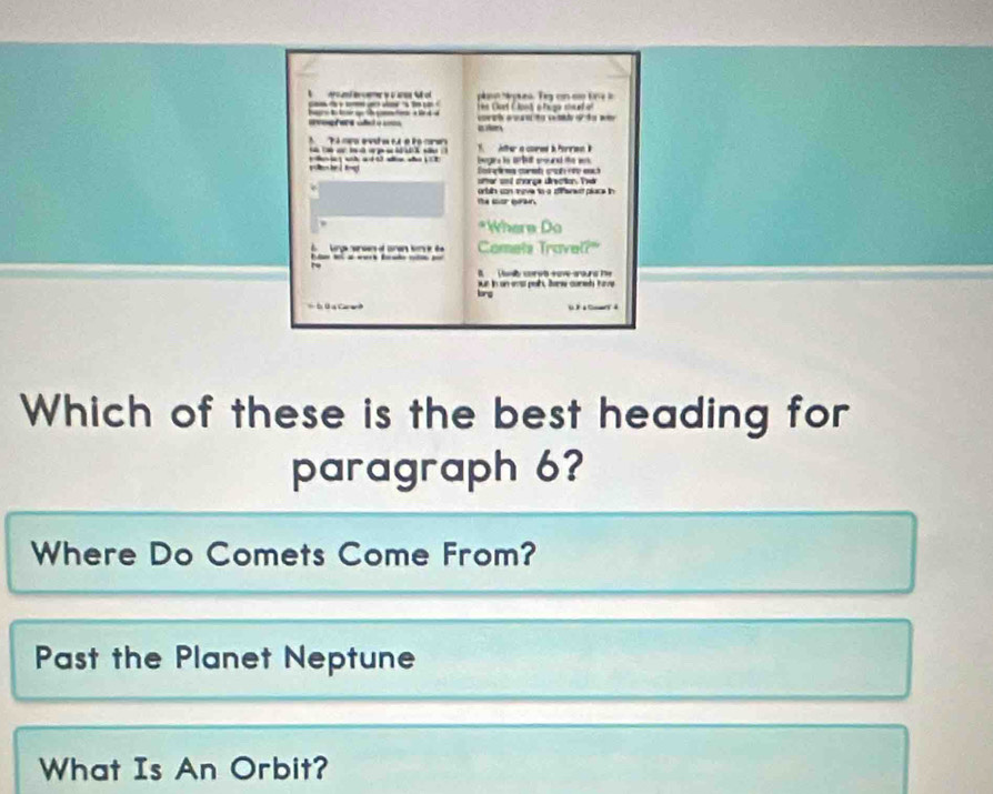 aro ad c yu e M ol plino Mepees. Teg con co Ere io 
* Cart ClantoTuga c h e 
t c t 
a e 
T co evd a t é l ors Afher a cored i forrien 
bgine hs arbet snourd the w 
Eetaõèma cormh crat rep each 
ter at more dnectn Te 
orbih con tove to a dfenent place in 
*Where Do 
Lurga ensers of conen hon l B Comets Travel? 
B ab corst sa wours he 
lrg jut in on evat palt, Borw conel have 
Đ Đ a Ca e 
Which of these is the best heading for 
paragraph 6? 
Where Do Comets Come From? 
Past the Planet Neptune 
What Is An Orbit?