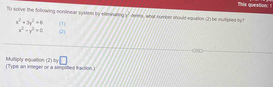 This question: 1 
To solve the following nonlinear system by eliminating y^2-terms , what number should equation (2) be multiplied by?
x^2+3y^2=6 (1)
x^2-y^2=0 (2) 
Multiply equation (2) by □. 
(Type an integer or a simplified fraction.)