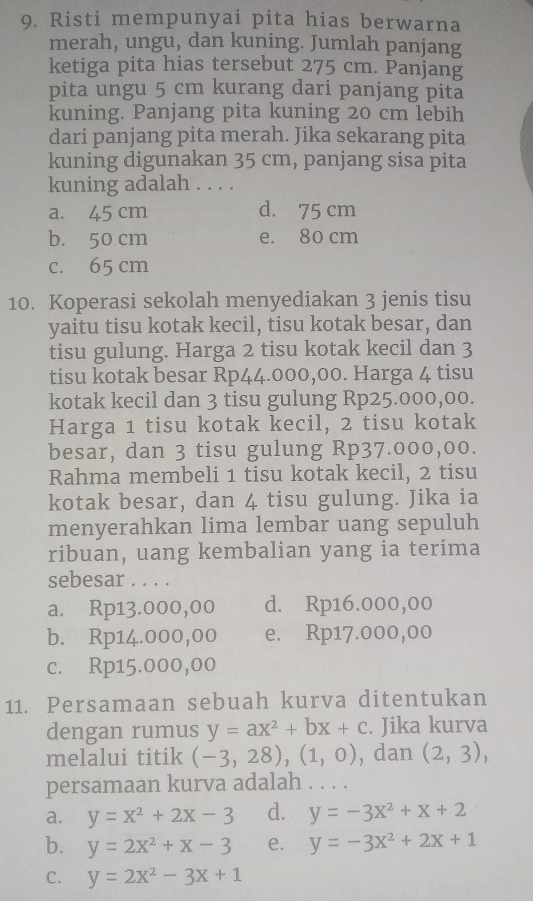 Risti mempunyai pita hias berwarna
merah, ungu, dan kuning. Jumlah panjang
ketiga pita hias tersebut 275 cm. Panjang
pita ungu 5 cm kurang dari panjang pita
kuning. Panjang pita kuning 20 cm lebih
dari panjang pita merah. Jika sekarang pita
kuning digunakan 35 cm, panjang sisa pita
kuning adalah . . . .
a. 45 cm d. 75 cm
b. 50 cm e. 80 cm
c. 65 cm
10. Koperasi sekolah menyediakan 3 jenis tisu
yaitu tisu kotak kecil, tisu kotak besar, dan
tisu gulung. Harga 2 tisu kotak kecil dan 3
tisu kotak besar Rp44.000,00. Harga 4 tisu
kotak kecil dan 3 tisu gulung Rp25.000,00.
Harga 1 tisu kotak kecil, 2 tisu kotak
besar, dan 3 tisu gulung Rp37.000,00.
Rahma membeli 1 tisu kotak kecil, 2 tisu
kotak besar, dan 4 tisu gulung. Jika ia
menyerahkan lima lembar uang sepuluh
ribuan, uang kembalian yang ia terima
sebesar . . . .
a. Rp13.000,00 d. Rp16.000,00
b. Rp14.000,00 e. Rp17.000,00
c. Rp15.000,00
11. Persamaan sebuah kurva ditentukan
dengan rumus y=ax^2+bx+c. Jika kurva
melalui titik (-3,28),(1,0) , dan (2,3),
persamaan kurva adalah . . . .
a. y=x^2+2x-3 d. y=-3x^2+x+2
b. y=2x^2+x-3 e. y=-3x^2+2x+1
C. y=2x^2-3x+1