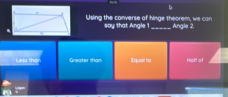 70/20
Using the converse of hinge theorem, we can
say that Angle 1 _Angle 2.
Less than Greater than Equal to Half of
Legan
U