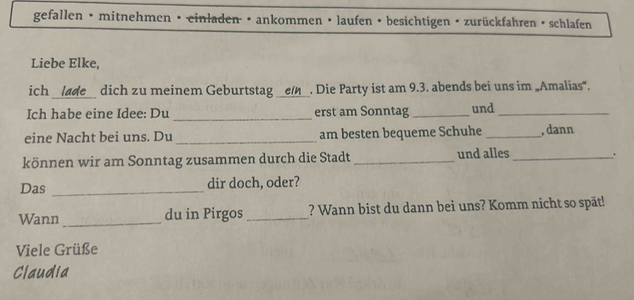 gefallen • mitnehmen • einladen • ankommen • laufen • besichtigen • zurückfahren • schlafen 
Liebe Elke, 
_ 
ich dich zu meinem Geburtstag __e_. Die Party ist am 9.3. abends bei uns im „Amalias“. 
Ich habe eine Idee: Du _erst am Sonntag _und_ 
eine Nacht bei uns. Du _am besten bequeme Schuhe _, dann 
können wir am Sonntag zusammen durch die Stadt _und alles_ 
. 
Das _dir doch, oder? 
Wann _du in Pirgos _? Wann bist du dann bei uns? Komm nicht so spät! 
Viele Grüße 
Claudia