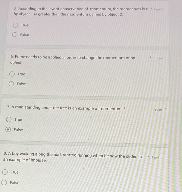 According to the law of conservation of momentum, the momentum lost * 1 point
by object 1 is greater than the momentum gained by object 2.
True
False
6. Force needs to be applied in order to change the momentum of an 1 point
object.
True
False
7. A man standing under the tree is an example of momentum. * 1 point
True
False
8. A boy walking along the park started running when he saw the slides is * 1 point
an example of impulse.
True
False