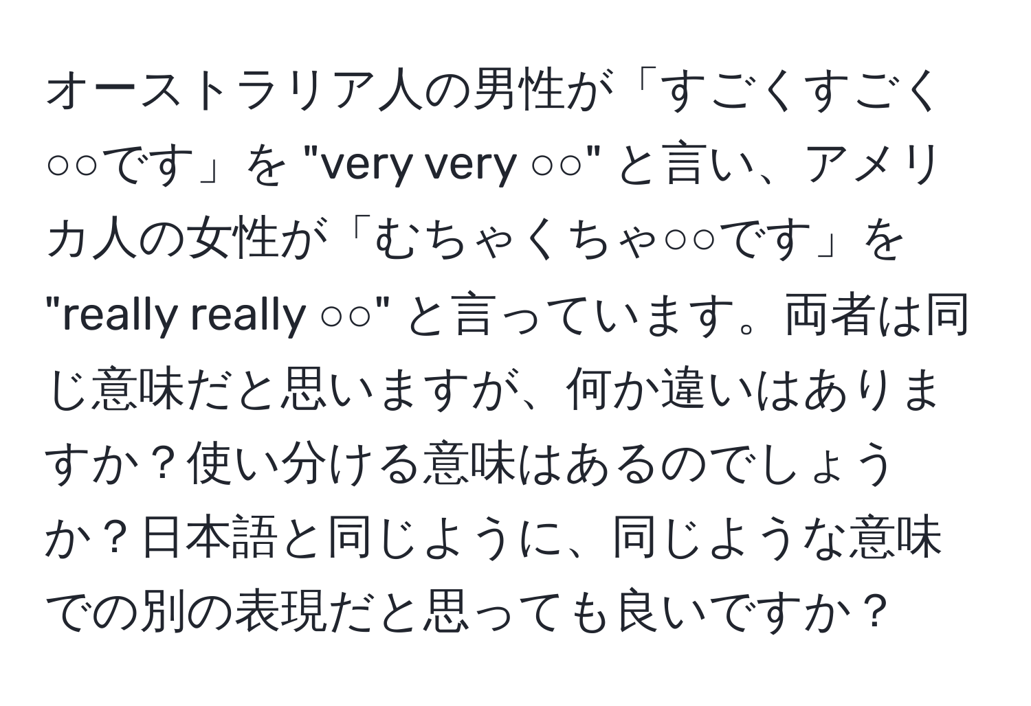 オーストラリア人の男性が「すごくすごく○○です」を "very very ○○" と言い、アメリカ人の女性が「むちゃくちゃ○○です」を "really really ○○" と言っています。両者は同じ意味だと思いますが、何か違いはありますか？使い分ける意味はあるのでしょうか？日本語と同じように、同じような意味での別の表現だと思っても良いですか？