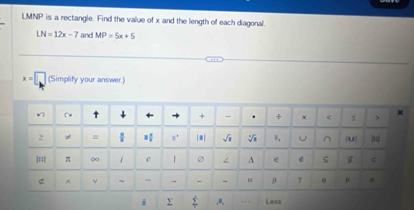 LMNP is a rectangle. Find the value of x and the length of each diagonal.
LN=12x-7 and MP=5x+5
x= □ (Simplify your answer.) 
+ . ÷ x 
2 ≠ =  □ /□   □  □ /□   □^(□) sqrt(□ ) sqrt[□](□ ).. U ^ (U) [=2] 
|==| π ∞ i e | ∠ ^ E g C 
^ ν ~ - - α β γ 0 μ σ. Σ.u, . Less