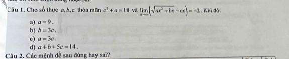 Cho số thực a, b, c thôa mãn c^2+a=18 và limlimits _xto ∈fty (sqrt(ax^2+bx)-cx)=-2. Khi đó:
a) a=9.
b) b=3c.
c) a=3c.
d) a+b+5c=14. 
Câu 2. Các mệnh đề sau đúng hay sai?