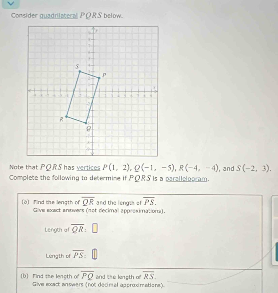 Consider guadrilateral PORS below. 
Note that PQRS has vertices P(1,2), Q(-1,-5), R(-4,-4) , and S(-2,3). 
Complete the following to determine if PQRS is a parallelogram. 
(a) Find the length of overline QR and the length of overline PS. 
Give exact answers (not decimal approximations). 
Length of overline QR : □ 
Length of overline PS
(b) Find the length of overline PQ and the length of overline RS. 
Give exact answers (not decimal approximations).