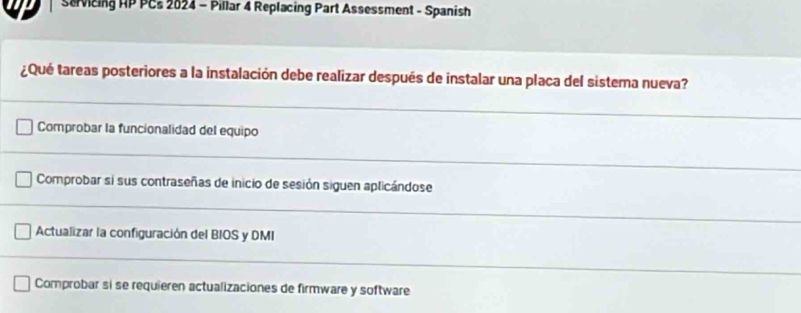 Savicing HP PCs 2024 - Pillar 4 Replacing Part Assessment - Spanish
¿Qué tareas posteriores a la instalación debe realizar después de instalar una placa del sistema nueva?
Comprobar la funcionalidad del equipo
Comprobar si sus contraseñas de inicio de sesión siguen aplicándose
Actualizar la configuración del BIOS y DMI
Comprobar si se requieren actualizaciones de firmware y software