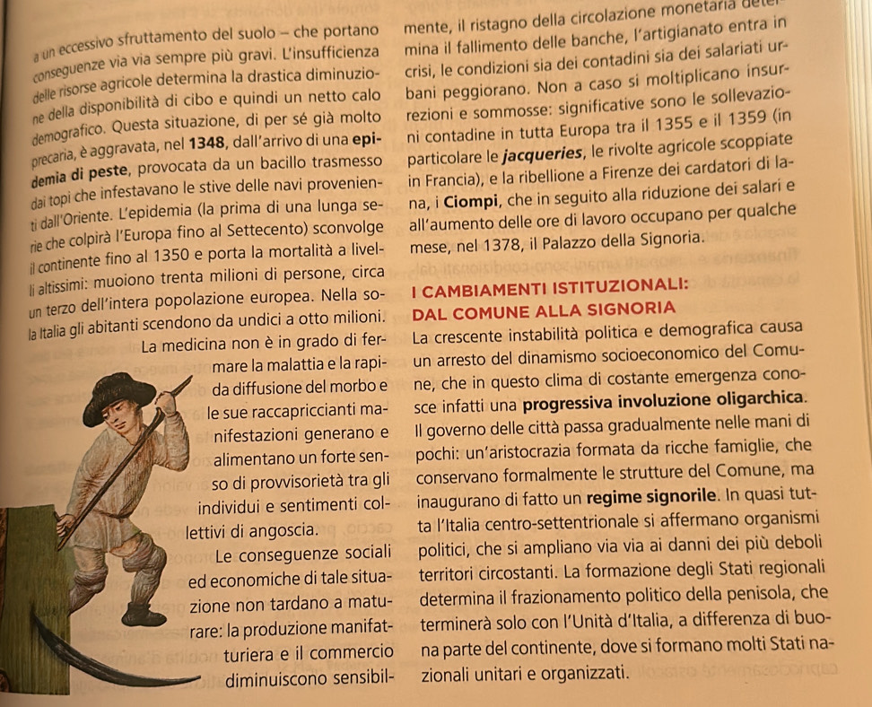 a un eccessivo sfruttamento del suolo - che portano mente, il ristagno della circolazione monetaria de
conseguenze via via sempre più gravi. L'insufficienza mina il fallimento delle banche, l’artigianato entra in
delle risorse agricole determina la drastica diminuzio- crisi, le condizioni sia dei contadini sia dei salariati ur-
ne della disponibilità di cibo e quindi un netto calo bani peggiorano. Non a caso si moltiplicano insur-
demografico. Questa situazione, di per sé già molto rezioni e sommosse: significative sono le sollevazio-
precaria, è aggravata, nel 1348, dall´arrivo di una epi- ni contadine in tutta Europa tra il 1355 e il 1359 (in
demia di peste, provocata da un bacillo trasmesso particolare le jacqueries, le rivolte agricole scoppiate
dai topi che infestavano le stive delle navi provenien- in Francia), e la ribellione a Firenze dei cardatori di la-
ti dall'Oriente. L’epidemia (la prima di una lunga se- na, i Ciompi, che in seguito alla riduzione dei salari e
rie che colpirà l’Europa fino al Settecento) sconvolge all’aumento delle ore di lavoro occupano per qualche
il continente fino al 1350 e porta la mortalità a livel- mese, nel 1378, il Palazzo della Signoria.
li altissimi: muoiono trenta milioni di persone, circa
un terzo dell'intera popolazione europea. Nella so- I CAMBIAMENTI ISTITUZIONALI:
la Italia gli abitanti scendono da undici a otto milioni. DAL COMUNE ALLA SIGNORIA
La medicina non è in grado di fer-  La crescente instabilità politica e demografica causa
are la malattia e la rapi- un arresto del dinamismo socioeconomico del Comu-
a diffusione del morbo e ne, che in questo clima di costante emergenza cono-
sue raccapriccianti ma- sce infatti una progressiva involuzione oligarchica.
nifestazioni generano e Il governo delle città passa gradualmente nelle mani di
limentano un forte sen- pochi: un'aristocrazia formata da ricche famiglie, che
o di provvisorietà tra gli conservano formalmente le strutture del Comune, ma
dividui e sentimenti col- inaugurano di fatto un regime signorile. In quasi tut-
vi di angoscia. ta l’Italia centro-settentrionale si affermano organismi
Le conseguenze sociali politici, che si ampliano via via ai danni dei più deboli
conomiche di tale situa- territori circostanti. La formazione degli Stati regionali
e non tardano a matu- determina il frazionamento politico della penisola, che
: la produzione manifat- terminerà solo con l'Unità d'Italia, a differenza di buo-
turiera e il commercio na parte del continente, dove si formano molti Stati na-
diminuiscono sensibil- zionali unitari e organizzati.