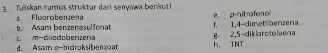 Tuliskan rumus struktur dari senyawa berikut!
a. Fluorobenzena
e. p-nitrofenol
b. Asam benzenasulfonat f. 1,4 -dimetilbenzena
c. m-diiodobenzena
g. 2, 5 -diklorotoluena
d. Asam o—hidroksibenzoat h. TNT