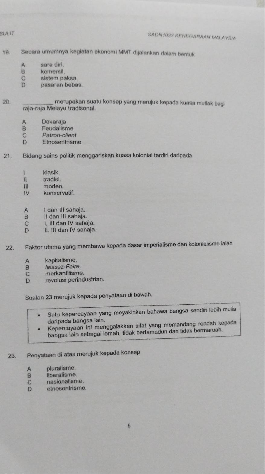 SULIT
SADN1033 KENEGARAAN MALAYSIA
19. Secara umumnya kegiatan ekonomi MMT dijalankan dalam bentuk
A sara dirl.
B komersil.
C sistem paksa.
D pasaran bebas.
20. _merupakan suatu konsep yang merujuk kepada kuasa mutlak bagi
raja-raja Melayu tradisonal.
A Devaraja
B Feudalisme
C Patron-client
D Etnosentrisme
21. Bidang sains politik menggariskan kuasa kolonial terdiri daripada
1 klasik.

tradisi.
möden.
IV konservatif.
p I dan III sahaja.
B II dan III sahaja.
C I, III dan IV sahaja.
D II. III dan IV sahaja.
22. Faktor utama yang membawa kepada dasar imperialisme dan kolonialisme ialah
A kapitalisme.
B laissez-Faire.
C merkantilisme.
D revolusì perindustrian.
Soalan 23 merujuk kepada penyataan di bawah.
Satu kepercayaan yang meyakinkan bahawa bangsa sendiri lebíh mulia
daripada bangsa lain.
Kepercayaan ini menggalakkan sifat yang memandang rendah kepada
bangsa lain sebagai lemah, tidak bertamadun dan tidak bermaruah.
23. Penyataan di atas merujuk kepada konsep
A pluralisme.
B liberalisme.
C nasionalisme.
D etnosentrisme.