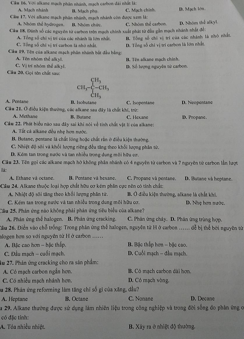 Với alkane mạch phân nhánh, mạch carbon dài nhất là:
A. Mạch nhánh B. Mạch phụ. C. Mạch chính. D. Mạch lớn.
Câu 17. Với alkane mạch phân nhánh, mạch nhánh còn được xem là:
A. Nhóm thể hydrogen. B. Nhóm chức. C. Nhóm thể carbon. D. Nhóm thể alkyl.
Câu 18. Đánh số các nguyên tử carbon trên mạch chính xuất phát từ đầu gần mạch nhánh nhất đề:
A. Tổng số chỉ vị trí của các nhánh là lớn nhất. B. Tổng số chỉ vị trí của các nhánh là nhỏ nhất.
C. Tổng số chỉ vị trí carbon là nhỏ nhất. D. Tổng số chỉ vị trí carbon là lớn nhất.
Câu 19. Tên của alkane mạch phân nhánh bắt đầu bằng:
A. Tên nhóm thể alkyl. B. Tên alkane mạch chính.
C. Vị trí nhóm thể alkyl. D. Số lượng nguyên tử carbon.
Câu 20. Gọi tên chất sau:
CH、 beginarrayr CH_3 -CH_3 endarray
C H_3
A. Pentane B. Isobutane C. Isopentane D. Neopentane
Câu 21. Ở điều kiện thường, các alkane sau đây là chất khí, trừ:
A. Methane B. Butane C. Hexane D. Propane.
Câu 22. Phát biểu nào sau đây sai khi nói về tính chất vật lí của alkane:
A. Tất cả alkane đều nhẹ hơn nước.
B. Butane, pentane là chất lỏng hoặc chất rắn ở điều kiện thường.
C. Nhiệt độ sôi và khối lượng riêng đều tăng theo khối lượng phân tử.
D. Kém tan trong nước và tan nhiều trong dung môi hữu cơ.
Câu 23. Tên gọi các alkane mạch hở không phân nhánh có 4 nguyên tử carbon và 7 nguyên tử carbon lần lượt
là:
A. Ethane và octane. B. Pentane và hexane. C. Propane và pentane. D. Butane và heptane.
Câu 24. Alkane thuộc loại hợp chất hữu cơ kém phân cực nên có tính chất:
A. Nhiệt độ sôi tăng theo khối lượng phân tử. B. Ở điều kiện thường, alkane là chất khí.
C. Kém tan trong nước và tan nhiều trong dung môi hữu cơ. D. Nhẹ hơn nước.
Câu 25. Phản ứng nào không phải phản ứng tiêu biểu của alkane?
A. Phản ứng thế halogen. B. Phản ứng cracking. C. Phản ứng cháy. D. Phản ứng trùng hợp.
Tâu 26. Điền vào chỗ trống: Trong phản ứng thế halogen, nguyên tử H ở carbon ...... dễ bị thế bởi nguyên tử
alogen hơn so với nguyên tử H ở carbon ......
A. Bậc cao hơn - bậc thấp.  B. Bậc thấp hơn - bậc cao.
C. Đầu mạch - cuối mạch.  D. Cuối mạch - đầu mạch.
âu 27. Phản ứng cracking cho ra sản phầm:
A. Có mạch carbon ngắn hơn. B. Có mạch carbon dài hơn.
C. Có nhiều mạch nhánh hơn. D. Có mạch vòng.
Su 28. Phản ứng reforming làm tăng chỉ số gì của xăng, dầu?
A. Heptane B. Octane C. Nonane D. Decane
Âu 29. Alkane thường được sử dụng làm nhiên liệu trong công nghiệp và trong đời sống do phản ứng o
có đặc tính:
A. Tỏa nhiều nhiệt. B. Xảy ra ở nhiệt độ thường.