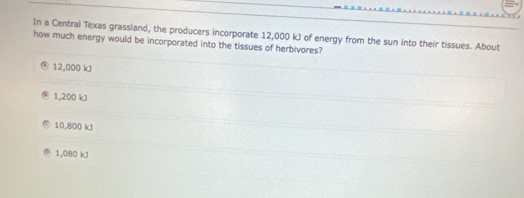 In a Central Texas grassland, the producers incorporate 12,000 kJ of energy from the sun into their tissues. About
how much energy would be incorporated into the tissues of herbivores?
12,000 kJ
1,200 kJ
10,800 kJ
1,080 kJ