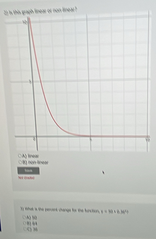 2)ph linear or non-linear?
B) non-linear
Save
Not Graded
3) What is the percent change for the function, y=50* 0.36^x A
A) 50
B) 64
C) 36