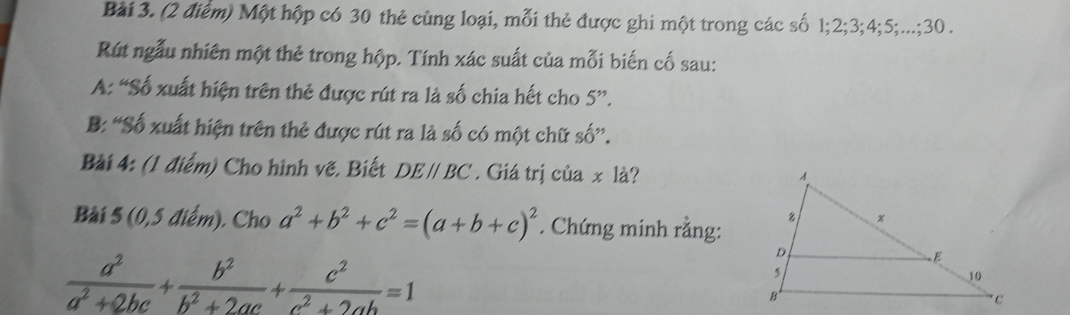 Một hộp có 30 thẻ cùng loại, mỗi thẻ được ghi một trong các số 1; 2; 3; 4; 5;...; 30. 
Rút ngẫu nhiên một thẻ trong hộp. Tính xác suất của mỗi biến cố sau: 
A: “Số xuất hiện trên thẻ được rút ra là số chia hết cho 5 ”. 
B: “Số xuất hiện trên thẻ được rút ra là số có một chữ số”. 
Bài 4: (1 điểm) Cho hình vẽ. Biết DE//BC. Giá trị của x là? 
Bài 5 (0, 5 điểm). Cho a^2+b^2+c^2=(a+b+c)^2. Chứng minh rằng:
 a^2/a^2+2bc + b^2/b^2+2ac + c^2/c^2+2ab =1