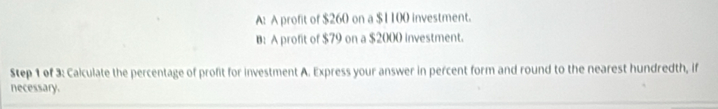 A: A profit of $260 on a $1100 investment.
B: A profit of $79 on a $2000 investment.
Step 1 of 3: Calculate the percentage of profit for investment A. Express your answer in percent form and round to the nearest hundredth, if
necessary.