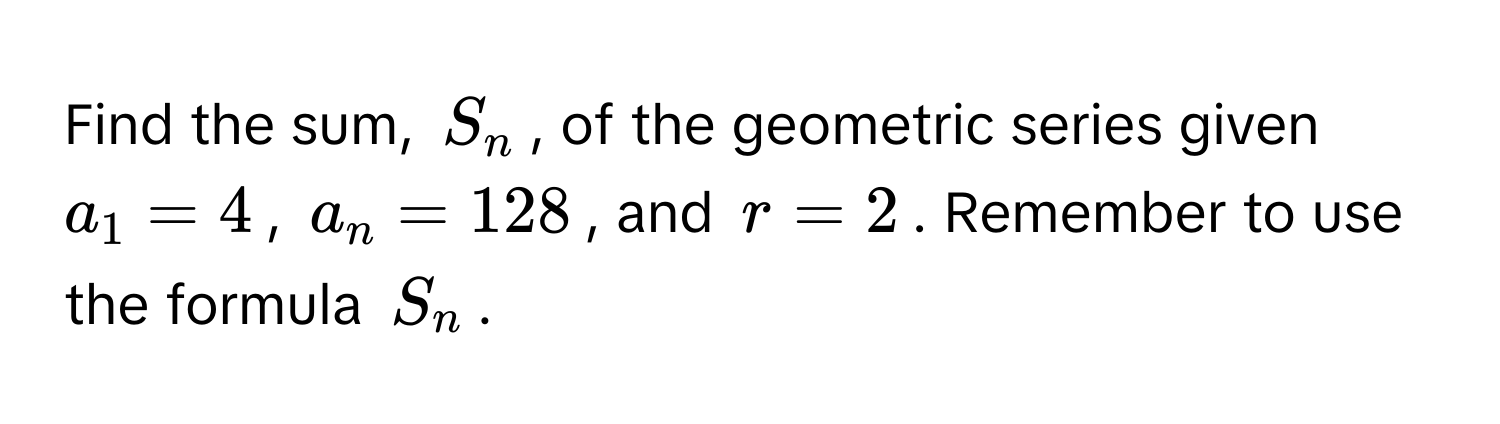 Find the sum, $S_n$, of the geometric series given $a_1 = 4$, $a_n = 128$, and $r = 2$. Remember to use the formula $S_n$.