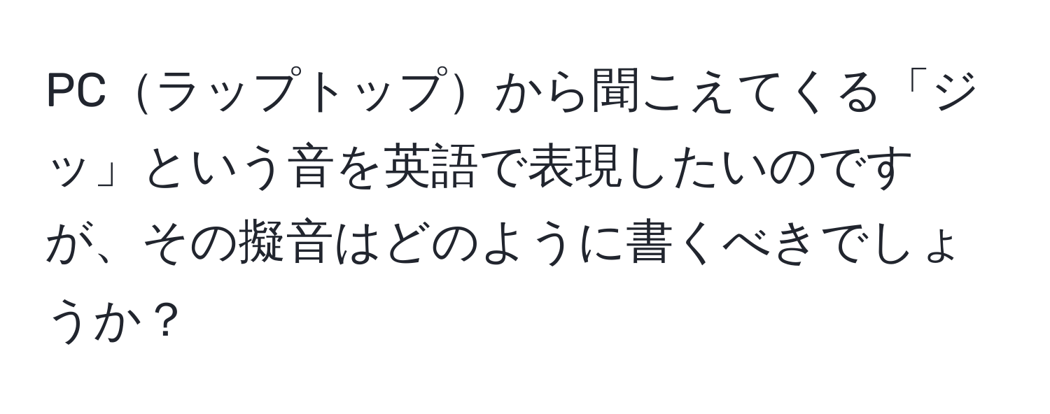 PCラップトップから聞こえてくる「ジッ」という音を英語で表現したいのですが、その擬音はどのように書くべきでしょうか？