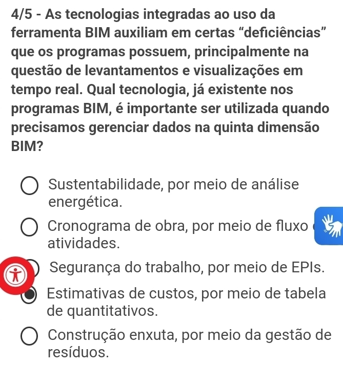 4/5 - As tecnologias integradas ao uso da
ferramenta BIM auxiliam em certas “deficiências”
que os programas possuem, principalmente na
questão de levantamentos e visualizações em
tempo real. Qual tecnologia, já existente nos
programas BIM, é importante ser utilizada quando
precisamos gerenciar dados na quinta dimensão
BIM?
Sustentabilidade, por meio de análise
energética.
Cronograma de obra, por meio de fluxo
atividades.
Segurança do trabalho, por meio de EPIs.
Estimativas de custos, por meio de tabela
de quantitativos.
Construção enxuta, por meio da gestão de
resíduos.