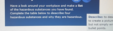 Have a look around your workplace and make a list 
of the hazardous substances you have found. 
Complete the table below to describe four 
hazardous substances and why they are hazardous. Describe: to des 
to create a pictur 
but not simply wr 
bullet points.