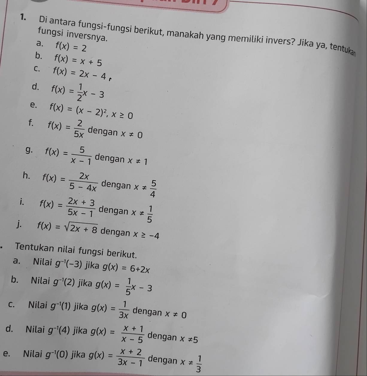 Di antara fungsi-fungsi berikut, manakah yang memiliki invers? Jika ya, tentukar 
fungsi inversnya. 
a. f(x)=2
b. f(x)=x+5
C. f(x)=2x-4r
d. f(x)= 1/2 x-3
e. f(x)=(x-2)^2, x≥ 0
f. f(x)= 2/5x  dengan x!= 0
g. f(x)= 5/x-1  dengan x!= 1
h. f(x)= 2x/5-4x  dengan x!=  5/4 
i. f(x)= (2x+3)/5x-1  dengan x!=  1/5 
j. f(x)=sqrt(2x+8) dengan x≥ -4
Tentukan nilai fungsi berikut. 
a. Nilai g^(-1)(-3) jika g(x)=6+2x
b. Nilai g^(-1)(2) jika g(x)= 1/5 x-3
c. Nilai g^(-1)(1) jika g(x)= 1/3x  dengan x!= 0
d. Nilai g^(-1)(4) jika g(x)= (x+1)/x-5  dengan x!= 5
e. Nilai g^(-1)(0) jika g(x)= (x+2)/3x-1  dengan x!=  1/3 